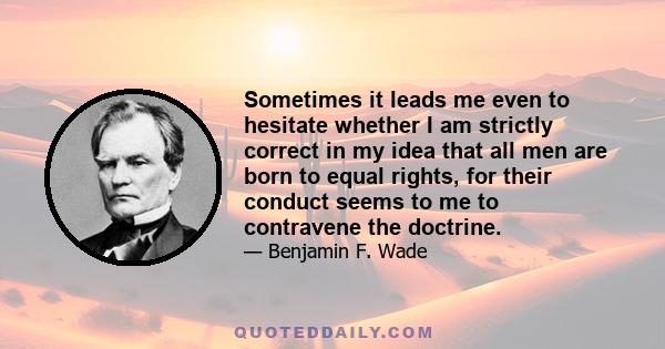 Sometimes it leads me even to hesitate whether I am strictly correct in my idea that all men are born to equal rights, for their conduct seems to me to contravene the doctrine.