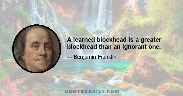 A learned blockhead is a greater blockhead than an ignorant one.