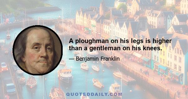 A ploughman on his legs is higher than a gentleman on his knees.