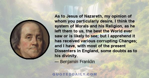 As to Jesus of Nazareth, my opinion of whom you particularly desire, I think the system of Morals and his Religion, as he left them to us, the best the World ever saw or is likely to see; but I apprehend it has received 