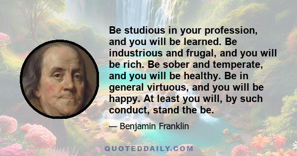 Be studious in your profession, and you will be learned. Be industrious and frugal, and you will be rich. Be sober and temperate, and you will be healthy. Be in general virtuous, and you will be happy.