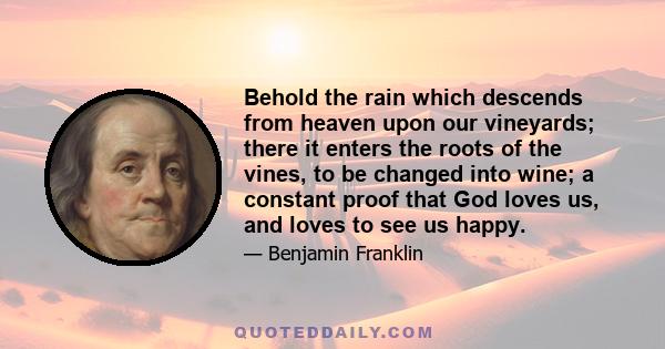 Behold the rain which descends from heaven upon our vineyards; there it enters the roots of the vines, to be changed into wine; a constant proof that God loves us, and loves to see us happy.