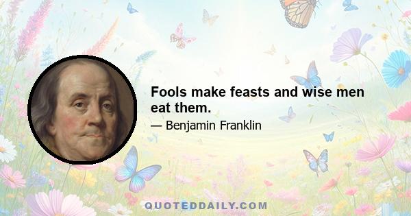 Fools make feasts and wise men eat them.