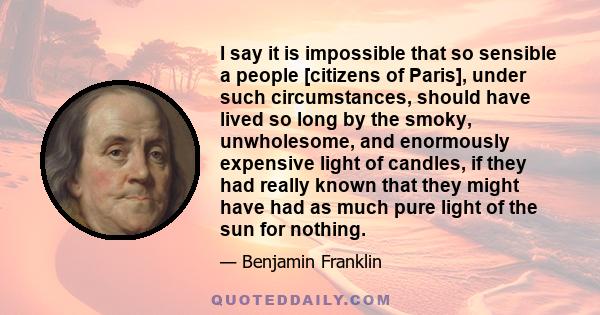 I say it is impossible that so sensible a people [citizens of Paris], under such circumstances, should have lived so long by the smoky, unwholesome, and enormously expensive light of candles, if they had really known