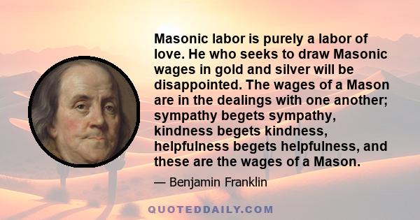 Masonic labor is purely a labor of love. He who seeks to draw Masonic wages in gold and silver will be disappointed. The wages of a Mason are in the dealings with one another; sympathy begets sympathy, kindness begets