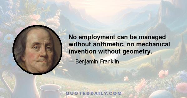 No employment can be managed without arithmetic, no mechanical invention without geometry.