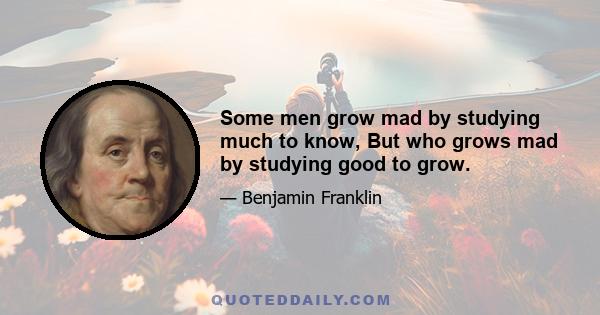 Some men grow mad by studying much to know, But who grows mad by studying good to grow.