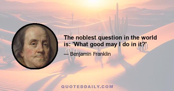 The noblest question in the world is: 'What good may I do in it?'