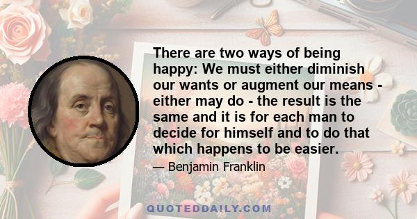 There are two ways of being happy: We must either diminish our wants or augment our means - either may do - the result is the same and it is for each man to decide for himself and to do that which happens to be easier.