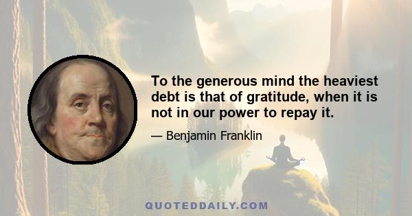 To the generous mind the heaviest debt is that of gratitude, when it is not in our power to repay it.