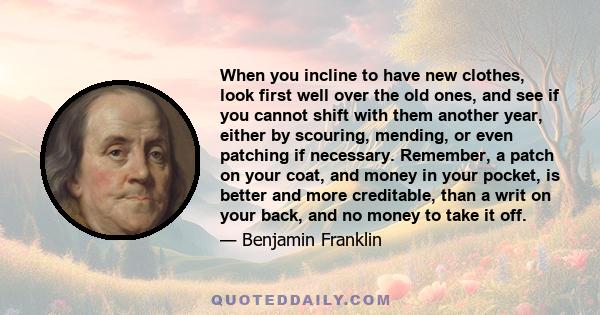 When you incline to have new clothes, look first well over the old ones, and see if you cannot shift with them another year, either by scouring, mending, or even patching if necessary. Remember, a patch on your coat,