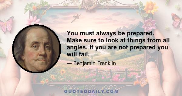 You must always be prepared. Make sure to look at things from all angles. If you are not prepared you will fail.