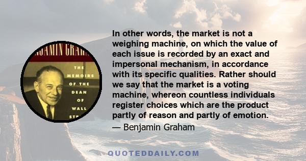 In other words, the market is not a weighing machine, on which the value of each issue is recorded by an exact and impersonal mechanism, in accordance with its specific qualities. Rather should we say that the market is 