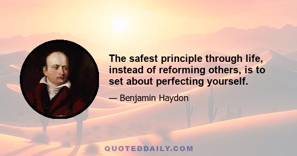 The safest principle through life, instead of reforming others, is to set about perfecting yourself.