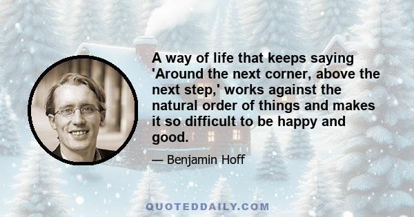 A way of life that keeps saying 'Around the next corner, above the next step,' works against the natural order of things and makes it so difficult to be happy and good.