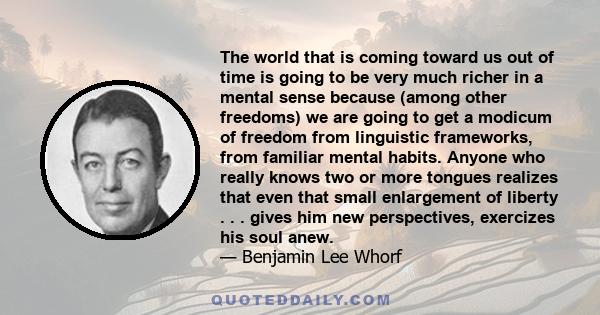 The world that is coming toward us out of time is going to be very much richer in a mental sense because (among other freedoms) we are going to get a modicum of freedom from linguistic frameworks, from familiar mental