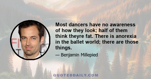 Most dancers have no awareness of how they look; half of them think theyre fat. There is anorexia in the ballet world; there are those things.