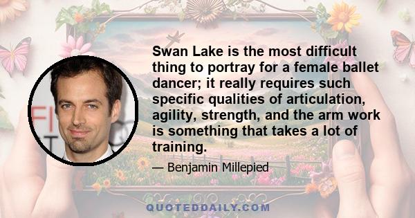 Swan Lake is the most difficult thing to portray for a female ballet dancer; it really requires such specific qualities of articulation, agility, strength, and the arm work is something that takes a lot of training.