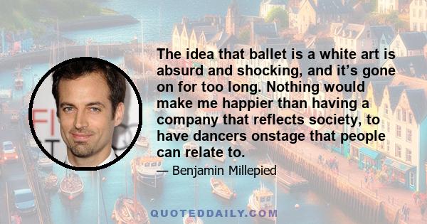 The idea that ballet is a white art is absurd and shocking, and it’s gone on for too long. Nothing would make me happier than having a company that reflects society, to have dancers onstage that people can relate to.