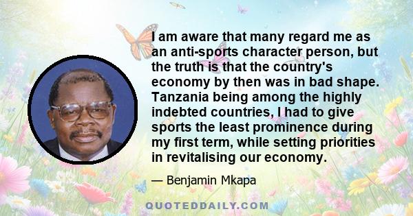 I am aware that many regard me as an anti-sports character person, but the truth is that the country's economy by then was in bad shape. Tanzania being among the highly indebted countries, I had to give sports the least 