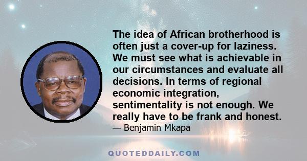 The idea of African brotherhood is often just a cover-up for laziness. We must see what is achievable in our circumstances and evaluate all decisions. In terms of regional economic integration, sentimentality is not