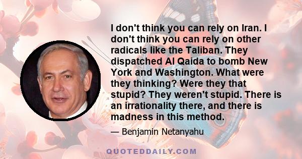 I don't think you can rely on Iran. I don't think you can rely on other radicals like the Taliban. They dispatched Al Qaida to bomb New York and Washington. What were they thinking? Were they that stupid? They weren't