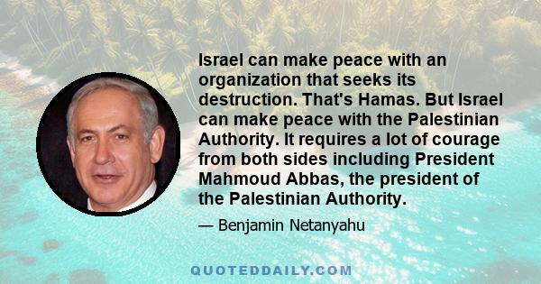 Israel can make peace with an organization that seeks its destruction. That's Hamas. But Israel can make peace with the Palestinian Authority. It requires a lot of courage from both sides including President Mahmoud
