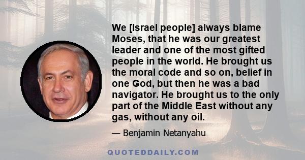 We [Israel people] always blame Moses, that he was our greatest leader and one of the most gifted people in the world. He brought us the moral code and so on, belief in one God, but then he was a bad navigator. He