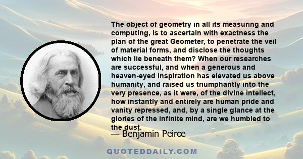 The object of geometry in all its measuring and computing, is to ascertain with exactness the plan of the great Geometer, to penetrate the veil of material forms, and disclose the thoughts which lie beneath them? When