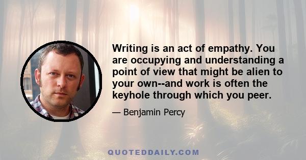 Writing is an act of empathy. You are occupying and understanding a point of view that might be alien to your own--and work is often the keyhole through which you peer.