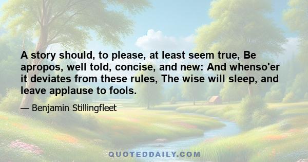 A story should, to please, at least seem true, Be apropos, well told, concise, and new: And whenso'er it deviates from these rules, The wise will sleep, and leave applause to fools.