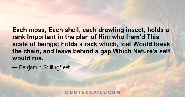 Each moss, Each shell, each drawling insect, holds a rank Important in the plan of Him who fram'd This scale of beings; holds a rack which, lost Would break the chain, and leave behind a gap Which Nature's self would