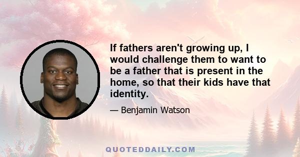 If fathers aren't growing up, I would challenge them to want to be a father that is present in the home, so that their kids have that identity.