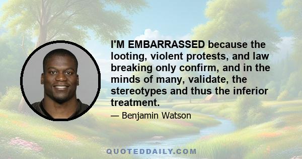 I'M EMBARRASSED because the looting, violent protests, and law breaking only confirm, and in the minds of many, validate, the stereotypes and thus the inferior treatment.