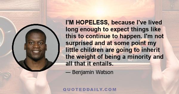 I'M HOPELESS, because I've lived long enough to expect things like this to continue to happen. I'm not surprised and at some point my little children are going to inherit the weight of being a minority and all that it