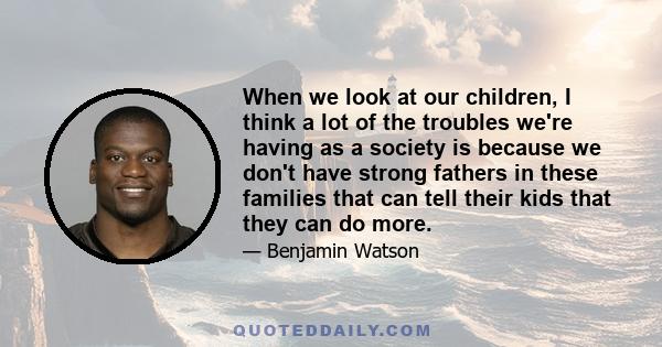 When we look at our children, I think a lot of the troubles we're having as a society is because we don't have strong fathers in these families that can tell their kids that they can do more.