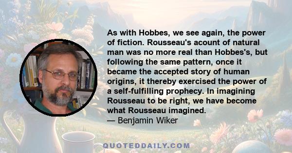 As with Hobbes, we see again, the power of fiction. Rousseau's acount of natural man was no more real than Hobbes's, but following the same pattern, once it became the accepted story of human origins, it thereby