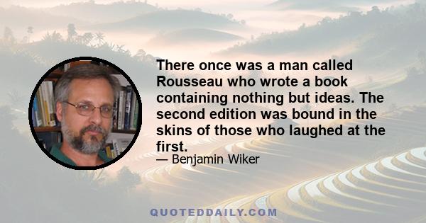 There once was a man called Rousseau who wrote a book containing nothing but ideas. The second edition was bound in the skins of those who laughed at the first.