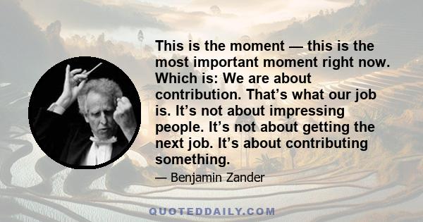 This is the moment — this is the most important moment right now. Which is: We are about contribution. That’s what our job is. It’s not about impressing people. It’s not about getting the next job. It’s about