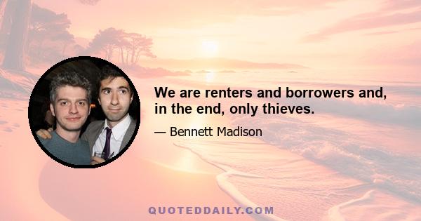 We are renters and borrowers and, in the end, only thieves.