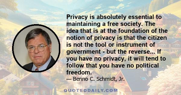 Privacy is absolutely essential to maintaining a free society. The idea that is at the foundation of the notion of privacy is that the citizen is not the tool or instrument of government - but the reverse... If you have 