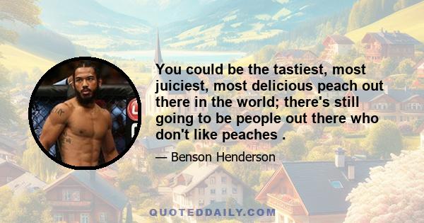 You could be the tastiest, most juiciest, most delicious peach out there in the world; there's still going to be people out there who don't like peaches .