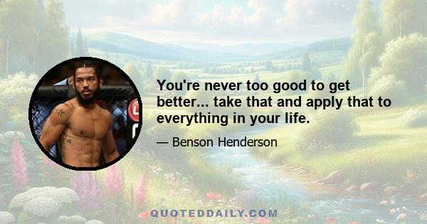 You're never too good to get better... take that and apply that to everything in your life.