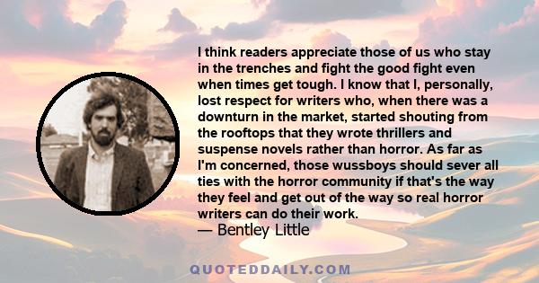 I think readers appreciate those of us who stay in the trenches and fight the good fight even when times get tough. I know that I, personally, lost respect for writers who, when there was a downturn in the market,