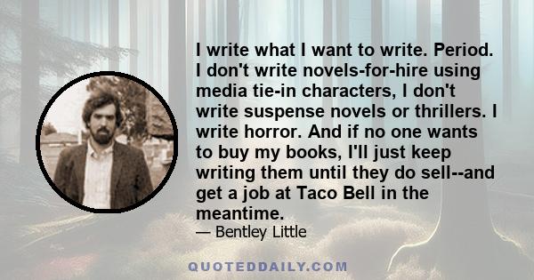 I write what I want to write. Period. I don't write novels-for-hire using media tie-in characters, I don't write suspense novels or thrillers. I write horror. And if no one wants to buy my books, I'll just keep writing