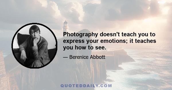 Photography doesn't teach you to express your emotions; it teaches you how to see.