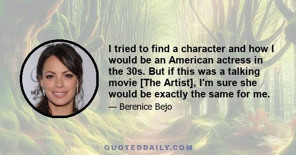 I tried to find a character and how I would be an American actress in the 30s. But if this was a talking movie [The Artist], I'm sure she would be exactly the same for me.