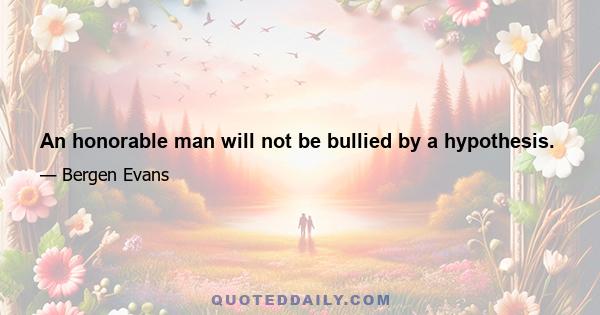 An honorable man will not be bullied by a hypothesis.