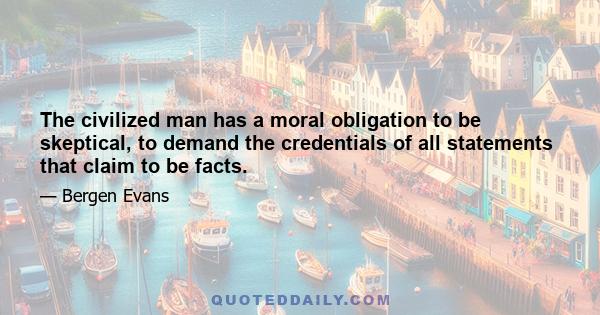 The civilized man has a moral obligation to be skeptical, to demand the credentials of all statements that claim to be facts.