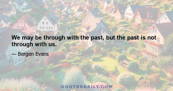 We may be through with the past, but the past is not through with us.